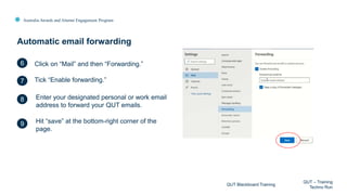 Australia Awards and Alumni Engagement Program
Automatic email forwarding
QUT Blackboard Training
QUT – Training
Techno Run
6
7
8
9
Click on “Mail” and then “Forwarding.”
Tick “Enable forwarding.”
Enter your designated personal or work email
address to forward your QUT emails.
Hit “save” at the bottom-right corner of the
page.
 