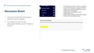 Australia Awards and Alumni Engagement Program
1. You can access the Discussion
Board on your sidebar.
2. To create an item on the
Discussion Board, click “Create a
Forum”
Discussion Board
QUT Blackboard Training
QUT – Training
Techno Run
 