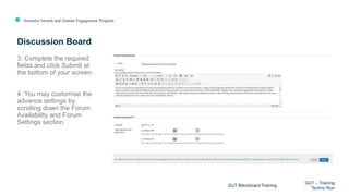 Australia Awards and Alumni Engagement Program
3. Complete the required
fields and click Submit at
the bottom of your screen.
4. You may customise the
advance settings by
scrolling down the Forum
Availability and Forum
Settings section.
Discussion Board
QUT Blackboard Training
QUT – Training
Techno Run
 