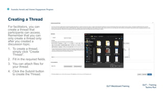 Australia Awards and Alumni Engagement Program
For facilitators, you can
create a thread that
participants can access.
Remember that you can
only create a thread only
after you created a
discussion topic.
1. To create a thread,
simply click “Create
Thread”.
2. Fill in the required fields.
3. You can attach files for
your thread.
4. Click the Submit button
to create the Thread.
Creating a Thread
QUT Blackboard Training
QUT – Training
Techno Run
 