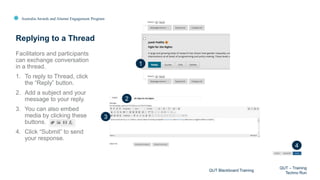 Australia Awards and Alumni Engagement Program
Facilitators and participants
can exchange conversation
in a thread.
1. To reply to Thread, click
the “Reply” button.
2. Add a subject and your
message to your reply.
3. You can also embed
media by clicking these
buttons.
4. Click “Submit” to send
your response.
Replying to a Thread
QUT Blackboard Training
QUT – Training
Techno Run
1
2
3
4
 