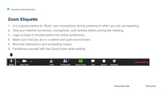 Australia Awards Scholarship
1. It is a good practice to “Mute” your microphone during sessions or when you are not speaking.
2. Test your internet connection, microphone, and camera before joining the meeting.
3. Login at least 5 minutes before the online conference.
4. Make sure that you are in a well-lit and quiet environment.
5. Minimise distractions and competing noises.
6. Familiarise yourself with the Zoom Icons while waiting.
Zoom Etiquette
Presentation title Techno Run
 