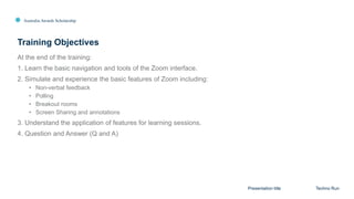 Australia Awards Scholarship
At the end of the training:
1. Learn the basic navigation and tools of the Zoom interface.
2. Simulate and experience the basic features of Zoom including:
• Non-verbal feedback
• Polling
• Breakout rooms
• Screen Sharing and annotations
3. Understand the application of features for learning sessions.
4. Question and Answer (Q and A)
Training Objectives
Presentation title Techno Run
 