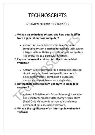 TECHNOSCRIPTS
INTERVIEW PREPARATION QUESTION
1. What is an embedded system, and how does it differ
from a general-purpose computer?
 Answer: An embedded system is a specialized
computing system designed for specific tasks within
a larger system. Unlike general-purpose computers,
it is dedicated to a particular function.
2. Explain the role of a microcontroller in embedded
systems.?
 Answer: A microcontroller is a compact integrated
circuit designed to control specific functions in
embedded systems, combining a processor,
memory, and peripherals on a single chip.
3. Differentiate between RAM and ROM in embedded
systems.?
 Answer: RAM (Random Access Memory) is volatile
and used for temporary data storage, while ROM
(Read-Only Memory) is non-volatile and stores
permanent data, including firmware.
4. What is the significance of an interrupt in embedded
systems?
 