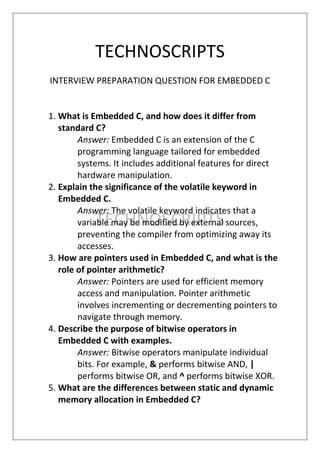 TECHNOSCRIPTS
TECHNOSCRIPTS
INTERVIEW PREPARATION QUESTION FOR EMBEDDED C
1. What is Embedded C, and how does it differ from
standard C?
Answer: Embedded C is an extension of the C
programming language tailored for embedded
systems. It includes additional features for direct
hardware manipulation.
2. Explain the significance of the volatile keyword in
Embedded C.
Answer: The volatile keyword indicates that a
variable may be modified by external sources,
preventing the compiler from optimizing away its
accesses.
3. How are pointers used in Embedded C, and what is the
role of pointer arithmetic?
Answer: Pointers are used for efficient memory
access and manipulation. Pointer arithmetic
involves incrementing or decrementing pointers to
navigate through memory.
4. Describe the purpose of bitwise operators in
Embedded C with examples.
Answer: Bitwise operators manipulate individual
bits. For example, & performs bitwise AND, |
performs bitwise OR, and ^ performs bitwise XOR.
5. What are the differences between static and dynamic
memory allocation in Embedded C?
 