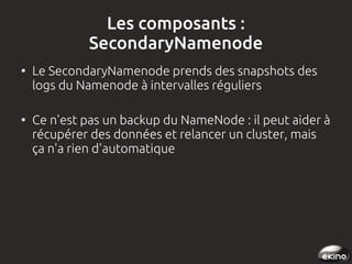 Les composants :
SecondaryNamenode
●

●

Le SecondaryNamenode prends des snapshots des
logs du Namenode à intervalles réguliers
Ce n'est pas un backup du NameNode : il peut aider à
récupérer des données et relancer un cluster, mais
ça n'a rien d'automatique

 