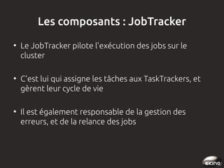 Les composants : JobTracker
●

●

●

Le JobTracker pilote l'exécution des jobs sur le
cluster
C'est lui qui assigne les tâches aux TaskTrackers, et
gèrent leur cycle de vie
Il est également responsable de la gestion des
erreurs, et de la relance des jobs

 