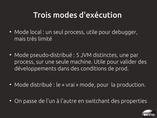 Trois modes d'exécution
●

●

Mode local : un seul process, utile pour debugger,
mais très limité
Mode pseudo-distribué : 5 JVM distinctes, une par
process, sur une seule machine. Utile pour valider des
développements dans des conditions de prod.

●

Mode distribué : le « vrai » mode, pour la production.

●

On passe de l'un à l'autre en switchant des properties

 