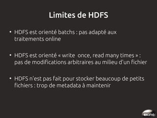 Limites de HDFS
●

●

●

HDFS est orienté batchs : pas adapté aux
traitements online
HDFS est orienté « write once, read many times » :
pas de modifications arbitraires au milieu d'un fichier
HDFS n'est pas fait pour stocker beaucoup de petits
fichiers : trop de metadata à maintenir

 