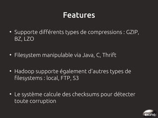Features
●

●

●

●

Supporte différents types de compressions : GZIP,
BZ, LZO
Filesystem manipulable via Java, C, Thrift
Hadoop supporte également d'autres types de
filesystems : local, FTP, S3
Le système calcule des checksums pour détecter
toute corruption

 