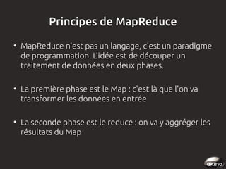 Principes de MapReduce
●

●

●

MapReduce n'est pas un langage, c'est un paradigme
de programmation. L'idée est de découper un
traitement de données en deux phases.
La première phase est le Map : c'est là que l'on va
transformer les données en entrée
La seconde phase est le reduce : on va y aggréger les
résultats du Map

 