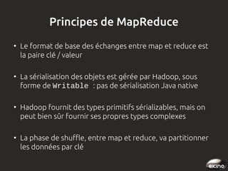 Principes de MapReduce
●

●

●

●

Le format de base des échanges entre map et reduce est
la paire clé / valeur
La sérialisation des objets est gérée par Hadoop, sous
forme de Writable : pas de sérialisation Java native
Hadoop fournit des types primitifs sérializables, mais on
peut bien sûr fournir ses propres types complexes
La phase de shuffle, entre map et reduce, va partitionner
les données par clé

 