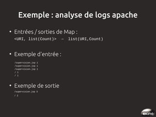 Exemple : analyse de logs apache
●

Entrées / sorties de Map :
<URI, list(Count)>  →  list(URI,Count)  

●

Exemple d'entrée :

    /supervision.jsp 1
    /supervision.jsp 1
    /supervision.jsp 1
    / 1
    / 1

●

Exemple de sortie
/supervision.jsp 3
/ 2

 