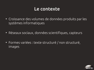 Le contexte
●

●

●

Croissance des volumes de données produits par les
systèmes informatiques
Réseaux sociaux, données scientifiques, capteurs
Formes variées : texte structuré / non structuré,
images

 