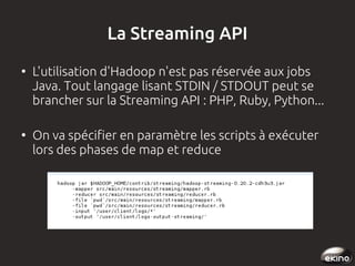 La Streaming API
●

●

L'utilisation d'Hadoop n'est pas réservée aux jobs
Java. Tout langage lisant STDIN / STDOUT peut se
brancher sur la Streaming API : PHP, Ruby, Python...
On va spécifier en paramètre les scripts à exécuter
lors des phases de map et reduce

 