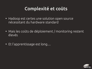 Complexité et coûts
●

●

●

Hadoop est certes une solution open source
nécessitant du hardware standard
Mais les coûts de déploiement / monitoring restent
élevés
Et l'apprentissage est long....

 