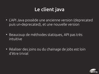 Le client java
●

●

●

L'API Java possède une ancienne version (deprecated
puis un-deprecated), et une nouvelle version
Beaucoup de méthodes statiques, API pas très
intuitive
Réaliser des joins ou du chainage de jobs est loin
d'être trivial 

 