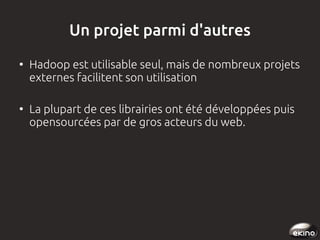 Un projet parmi d'autres
●

●

Hadoop est utilisable seul, mais de nombreux projets
externes facilitent son utilisation
La plupart de ces librairies ont été développées puis
opensourcées par de gros acteurs du web.

 