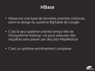 HBase
●

●

●

Hbase est une base de données orientée colonnes,
selon le design du système BigTable de Google
C'est le seul système orienté temps réel de
l'écosystème Hadoop : on peut exécuter des
requêtes sans passer par des jobs MapReduce
C'est un système extrêmement complexe 

 