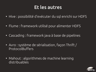 Et les autres
●

Hive : possibilité d'exécuter du sql enrichi sur HDFS

●

Flume : framework utilisé pour alimenter HDFS

●

Cascading : framework java à base de pipelines

●

●

Avro : système de sérialisation, façon Thrift /
ProtocolBuffers
Mahout : algorithmes de machine learning
distribuables

 