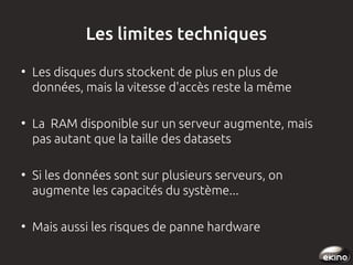 Les limites techniques
●

●

●

●

Les disques durs stockent de plus en plus de
données, mais la vitesse d'accès reste la même
La RAM disponible sur un serveur augmente, mais
pas autant que la taille des datasets
Si les données sont sur plusieurs serveurs, on
augmente les capacités du système...
Mais aussi les risques de panne hardware

 