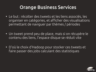 Orange Business Services
●

●

●

Le but : récolter des tweets et les liens associés, les
organiser en catégories, et afficher des visualisations
permettant de naviguer par thèmes / périodes
Un tweet prend peu de place, mais si on récupère le
contenu des liens, l'espace disque se réduit vite
D'où le choix d'Hadoop pour stocker ces tweets et
faire passer des jobs calculant des statistiques

 