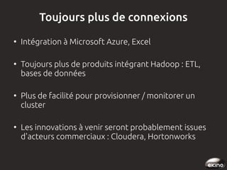 Toujours plus de connexions
●

●

●

●

Intégration à Microsoft Azure, Excel
Toujours plus de produits intégrant Hadoop : ETL,
bases de données
Plus de facilité pour provisionner / monitorer un
cluster
Les innovations à venir seront probablement issues
d'acteurs commerciaux : Cloudera, Hortonworks

 
