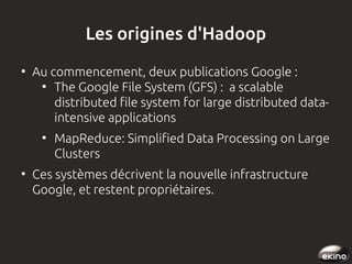 Les origines d'Hadoop
●

Au commencement, deux publications Google :
●
The Google File System (GFS) : a scalable
distributed file system for large distributed dataintensive applications
●

●

MapReduce: Simplified Data Processing on Large
Clusters

Ces systèmes décrivent la nouvelle infrastructure
Google, et restent propriétaires.

 