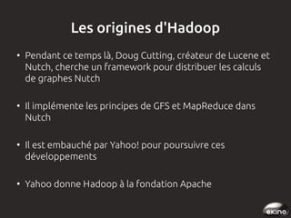 Les origines d'Hadoop
●

●

●

●

Pendant ce temps là, Doug Cutting, créateur de Lucene et
Nutch, cherche un framework pour distribuer les calculs
de graphes Nutch
Il implémente les principes de GFS et MapReduce dans
Nutch
Il est embauché par Yahoo! pour poursuivre ces
développements
Yahoo donne Hadoop à la fondation Apache

 