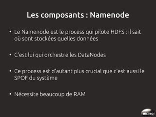 Les composants : Namenode
●

●

●

●

Le Namenode est le process qui pilote HDFS : il sait
où sont stockées quelles données
C'est lui qui orchestre les DataNodes
Ce process est d'autant plus crucial que c'est aussi le
SPOF du système
Nécessite beaucoup de RAM

 