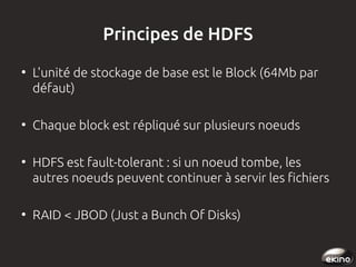 Principes de HDFS
●

●

●

●

L'unité de stockage de base est le Block (64Mb par
défaut)
Chaque block est répliqué sur plusieurs noeuds
HDFS est fault-tolerant : si un noeud tombe, les
autres noeuds peuvent continuer à servir les fichiers
RAID < JBOD (Just a Bunch Of Disks)

 