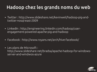 Hadoop chez les grands noms du web
●

●

●

●

Twitter : http://www.slideshare.net/kevinweil/hadoop-pig-andtwitter-nosql-east-2009
LinkedIn : http://engineering.linkedin.com/hadoop/userengagement-powered-apache-pig-and-hadoop
Facebook : http://www.royans.net/arch/hive-facebook/
Les plans de Microsoft :
http://www.slideshare.net/bradsa/apache-hadoop-for-windowsserver-and-windwos-azure

 