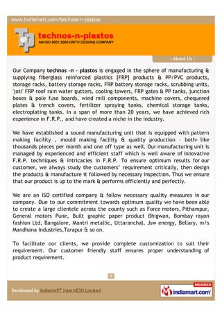 - About Us -

Our Company technos –n – plastos is engaged in the sphere of manufacturing &
supplying fiberglass reinforced plastics [FRP] products & PP/PVC products,
storage racks, battery storage racks, FRP battery storage racks, scrubbing units,
'joti' FRP roof rain water gutters, cooling towers, FRP gates & PP tanks, junction
boxes & pole fuse boards, wind mill components, machine covers, chequered
plates & trench covers, fertilizer spraying tanks, chemical storage tanks,
electroplating tanks. In a span of more than 20 years, we have achieved rich
experience in F.R.P., and have created a niche in the industry.

We have established a sound manufacturing unit that is equipped with pattern
making facility , mould making facility & quality production – both- like
thousands pieces per month and one off type as well. Our manufacturing unit is
managed by experienced and efficient staff which is well aware of innovative
F.R.P. techniques & intricacies in F.R.P. To ensure optimum results for our
customer, we always study the customers’ requirement critically, then design
the products & manufacture it followed by necessary inspection. Thus we ensure
that our product is up to the mark & performs efficiently and perfectly.

We are an ISO certified company & follow necessary quality measures in our
company. Due to our commitment towards optimum quality we have been able
to create a large clientele across the county such as Force motors, Pithampur,
General motors Pune, Built graphic paper product Bhigwan, Bombay rayon
fashion Ltd, Bangalore, Mantri metallic, Uttaranchal, Jsw energy, Bellary, m/s
Mandhana Industries,Tarapur & so on.

To facilitate our clients, we provide complete customization to suit their
requirement. Our customer friendly staff ensures proper understanding of
product requirement.
 