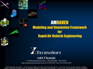 AMRAVEN
                                                               Modeling and Simulation Framework
                                                                               for
                                                                  Rapid Air Vehicle Engineering



                                                                       TECHNOSOFT
                                                                        Adel Chemaly
                                           11180 Reed Hartman Hwy. CINCINNATI, OH 45242
                                     Adel.chemaly@technosoft.com (513) 985-9877 Fax: (513) 985-0522

  1992-2005 Copyright TechnoSoft Inc. 11180 Reed Hartman Highway Cincinnati, OH 45242 www.technosoft.com This document contains TechnoSoft proprietary, competition
sensitive, or trade secret information or data. Use, duplication, distribution, or dissemination of this information - in whole or in part - must be approved in writing by TechnoSoft Inc.
 