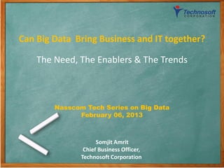 Can Big Data Bring Business and IT together?

    The Need, The Enablers & The Trends



        Nasscom Tech Series on Big Data
              February 06, 2013



                     Somjit Amrit
                Chief Business Officer,
               Technosoft Corporation
                         1
 