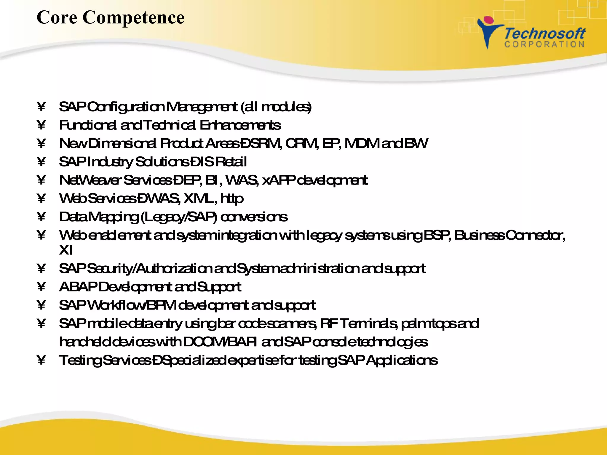 Core Competence SAP Configuration Management (all modules) Functional and Technical Enhancements New Dimensional Product Areas – SRM, CRM, EP, MDM and BW SAP Industry Solutions – IS Retail NetWeaver Services – EP, BI, WAS, xAPP development Web Services – WAS, XML, http Data Mapping (Legacy/SAP) conversions Web enablement and system integration with legacy systems using BSP, Business Connector, XI SAP Security/Authorization and System administration and support ABAP Development and Support SAP Workflow/BPM development and support SAP mobile data entry using bar code scanners, RF Terminals, palm tops and handheld devices with DCOM/BAPI and SAP console technologies  Testing Services – Specialized expertise for testing SAP Applications 