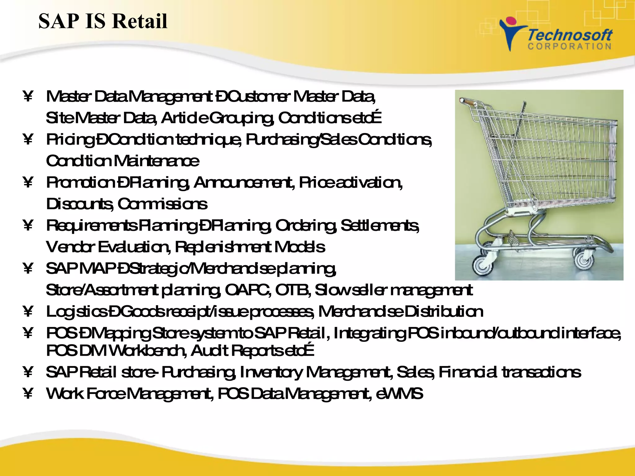 SAP IS Retail Master Data Management – Customer Master Data,  Site Master Data, Article Grouping, Conditions etc… Pricing – Condition technique, Purchasing/Sales Conditions,  Condition Maintenance Promotion – Planning, Announcement, Price activation,  Discounts, Commissions Requirements Planning – Planning, Ordering, Settlements,  Vendor Evaluation, Replenishment Models SAP MAP – Strategic/Merchandise planning,  Store/Assortment planning, OAPC, OTB, Slow seller management Logistics – Goods receipt/issue processes, Merchandise Distribution POS – Mapping Store system to SAP Retail, Integrating POS inbound/outbound interface, POS DM Workbench, Audit Reports etc… SAP Retail store- Purchasing, Inventory Management, Sales, Financial transactions  Work Force Management, POS Data Management, eWMS 