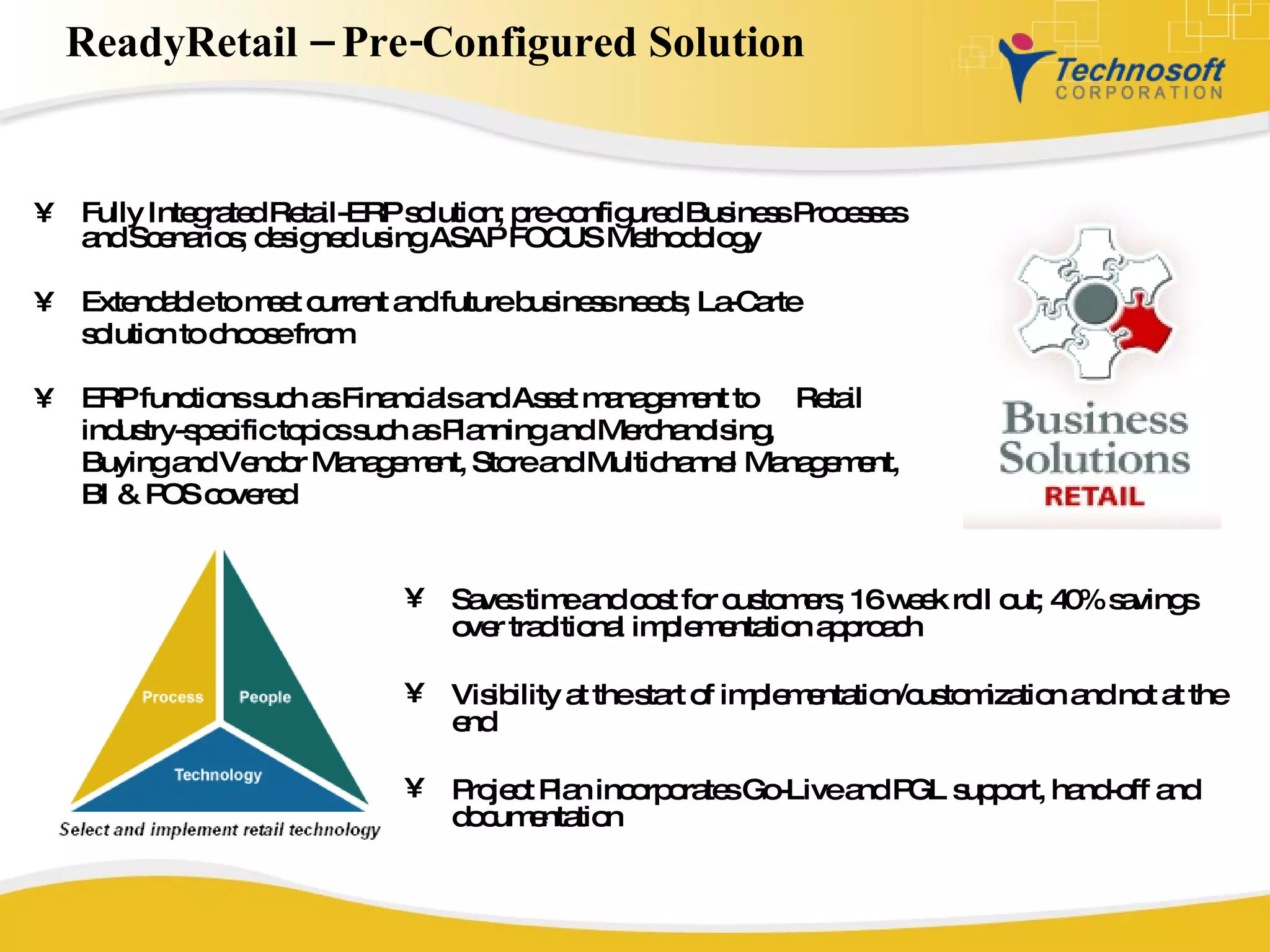 ReadyRetail – Pre-Configured Solution  Fully Integrated Retail-ERP solution; pre-configured Business Processes and Scenarios; designed using ASAP FOCUS Methodology Extendable to meet current and future business needs; La-Carte  solution to choose from ERP functions such as Financials and Asset management to  Retail  industry-specific topics such as Planning and Merchandising,  Buying and Vendor Management, Store and Multichannel Management,  BI & POS covered  Saves time and cost for customers; 16 week roll out; 40% savings over traditional implementation approach Visibility at the start of implementation/customization and not at the end Project Plan incorporates Go-Live and PGL support, hand-off and documentation 