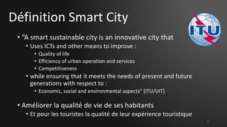 Définition Smart City
• “A smart sustainable city is an innovative city that
• Uses ICTs and other means to improve :
• Quality of life
• Efficiency of urban operation and services
• Competitiveness
• while ensuring that it meets the needs of present and future
generations with respect to :
• Economic, social and environmental aspects” [ITU/UIT]
• Améliorer la qualité de vie de ses habitants
• Et pour les touristes la qualité de leur expérience touristique
10
 