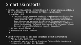 Smart ski resorts
• Qu’elles soient appelées « smart ski resort », smart station ou station
de ski intelligente, de nombreux territoires investissent:
• [ANMSM, 2016]
• "la transformation numérique représente un enjeu majeur sur la marché du
tourisme qui entraîne un changement de nos destinations en véritables
"smart ski resorts" dans les tous les domaines : gestion des infrastructures
d’eau, d’énergie, de transports, des bâtiments, tri des déchets, etc. Le
numérique est un chantier prioritaire pour l’aménagement du territoire qui
permet de développer l’attractivité de la montagne, encourager les créations
d’emplois mais aussi l’installation de nouvelles populations".
• Verbier « smart ski resort »
• Montgenèvre « smart station »
• …
• Val Thorens utilise les données collectées à des fins marketing
• 79% du Chiffre d’Affaires tracé
• un vacancier avec qui la station discute par l’intermédiaire des réseaux
sociaux génère trois fois plus de recettes 11
 