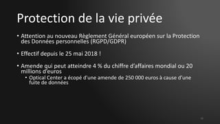 Protection de la vie privée
• Attention au nouveau Règlement Général européen sur la Protection
des Données personnelles (RGPD/GDPR)
• Effectif depuis le 25 mai 2018 !
• Amende qui peut atteindre 4 % du chiffre d’affaires mondial ou 20
millions d’euros
• Optical Center a écopé d'une amende de 250 000 euros à cause d’une
fuite de données
12
 