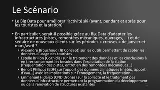 Le Scénario
• Le Big Data pour améliorer l’activité ski (avant, pendant et après pour
les touristes et la station)
• En particulier, serait-il possible grâce au Big Data d’adapter les
infrastructures (pistes, remontées mécaniques, ouvrages, …) et de
séduire de nouveaux clients sur les périodes « creuses » de janvier et
mars/avril ?
• Alexandre Brouchoud (JB Concept) sur les outils permettant de capter les
données d’usage des touristes
• Estelle Brillon (Cognidis) sur le traitement des données et les conclusions à
en tirer concernant les besoins dans l’exploitation de la station
(fréquentation des pistes, entretien des remontées mécaniques…)
• Benoit Philipps (EDF) sur l’apport des données climatiques (météo, apport
d’eau…) avec les implications sur l’enneigement, la fréquentation…
• Emmanuel Hidalgo (CND Drones) sur la collecte et le traitement des
données d’infrastructure permettant la programmation du développement
ou de la rénovation de structures existantes 13
 