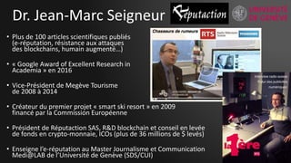 Dr. Jean-Marc Seigneur
• Plus de 100 articles scientifiques publiés
(e-réputation, résistance aux attaques
des blockchains, humain augmenté…)
• « Google Award of Excellent Research in
Academia » en 2016
• Vice-Président de Megève Tourisme
de 2008 à 2014
• Créateur du premier projet « smart ski resort » en 2009
financé par la Commission Européenne
• Président de Réputaction SAS, R&D blockchain et conseil en levée
de fonds en crypto-monnaie, ICOs (plus de 36 millions de $ levés)
• Enseigne l’e-réputation au Master Journalisme et Communication
Medi@LAB de l’Université de Genève (SDS/CUI) 2
 
