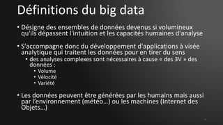 Définitions du big data
• Désigne des ensembles de données devenus si volumineux
qu'ils dépassent l'intuition et les capacités humaines d'analyse
• S'accompagne donc du développement d'applications à visée
analytique qui traitent les données pour en tirer du sens
• des analyses complexes sont nécessaires à cause « des 3V » des
données :
• Volume
• Vélocité
• Variété
• Les données peuvent être générées par les humains mais aussi
par l’environnement (météo…) ou les machines (Internet des
Objets…)
4
 