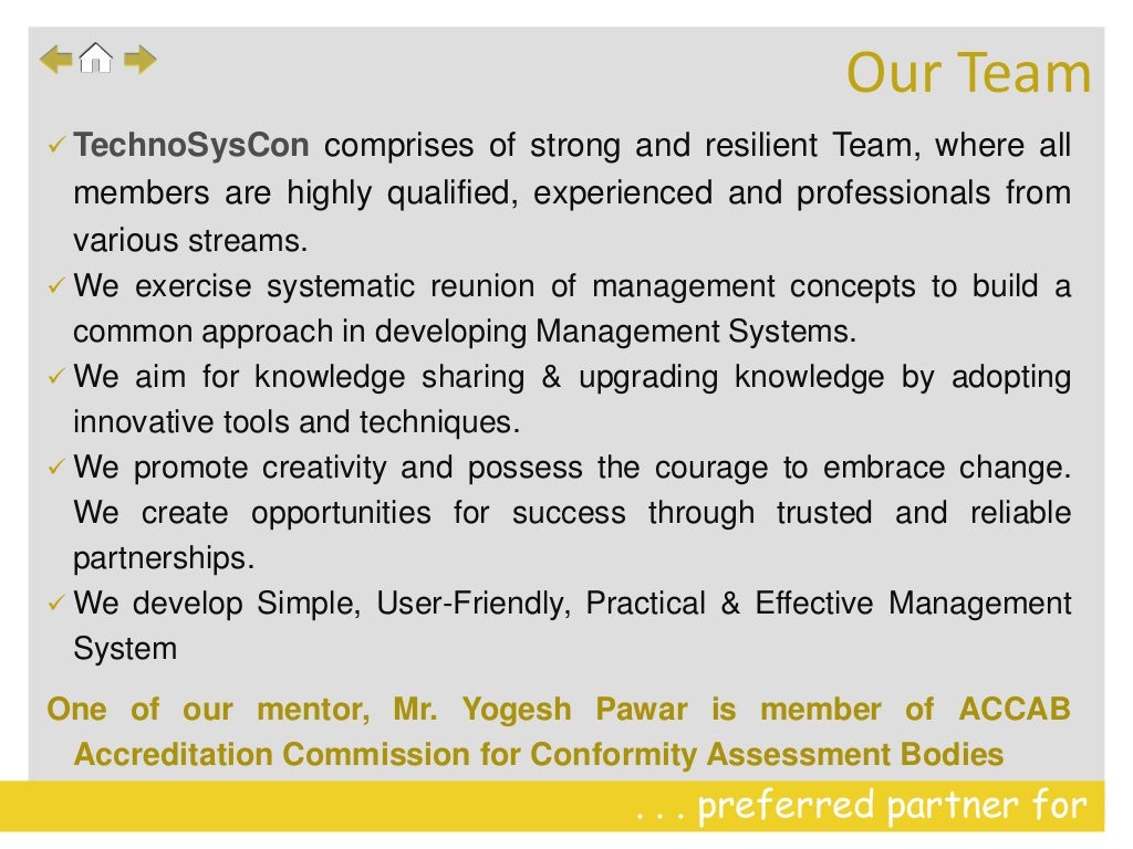 . . . preferred partner for
 TechnoSysCon comprises of strong and resilient Team, where all
members are highly qualified, experienced and professionals from
various streams.
 We exercise systematic reunion of management concepts to build a
common approach in developing Management Systems.
 We aim for knowledge sharing & upgrading knowledge by adopting
innovative tools and techniques.
 We promote creativity and possess the courage to embrace change.
We create opportunities for success through trusted and reliable
partnerships.
 We develop Simple, User-Friendly, Practical & Effective Management
System
One of our mentor, Mr. Yogesh Pawar is member of ACCAB
Accreditation Commission for Conformity Assessment Bodies
Our Team
 