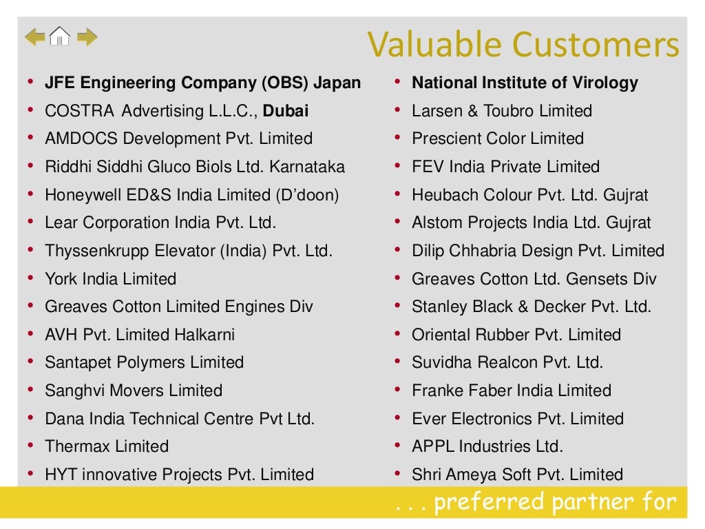 . . . preferred partner for
• JFE Engineering Company (OBS) Japan
• COSTRA Advertising L.L.C., Dubai
• AMDOCS Development Pvt. Limited
• Riddhi Siddhi Gluco Biols Ltd. Karnataka
• Honeywell ED&S India Limited (D’doon)
• Lear Corporation India Pvt. Ltd.
• Thyssenkrupp Elevator (India) Pvt. Ltd.
• York India Limited
• Greaves Cotton Limited Engines Div
• AVH Pvt. Limited Halkarni
• Santapet Polymers Limited
• Sanghvi Movers Limited
• Dana India Technical Centre Pvt Ltd.
• Thermax Limited
• HYT innovative Projects Pvt. Limited
• National Institute of Virology
• Larsen & Toubro Limited
• Prescient Color Limited
• FEV India Private Limited
• Heubach Colour Pvt. Ltd. Gujrat
• Alstom Projects India Ltd. Gujrat
• Dilip Chhabria Design Pvt. Limited
• Greaves Cotton Ltd. Gensets Div
• Stanley Black & Decker Pvt. Ltd.
• Oriental Rubber Pvt. Limited
• Suvidha Realcon Pvt. Ltd.
• Franke Faber India Limited
• Ever Electronics Pvt. Limited
• APPL Industries Ltd.
• Shri Ameya Soft Pvt. Limited
Valuable Customers
 