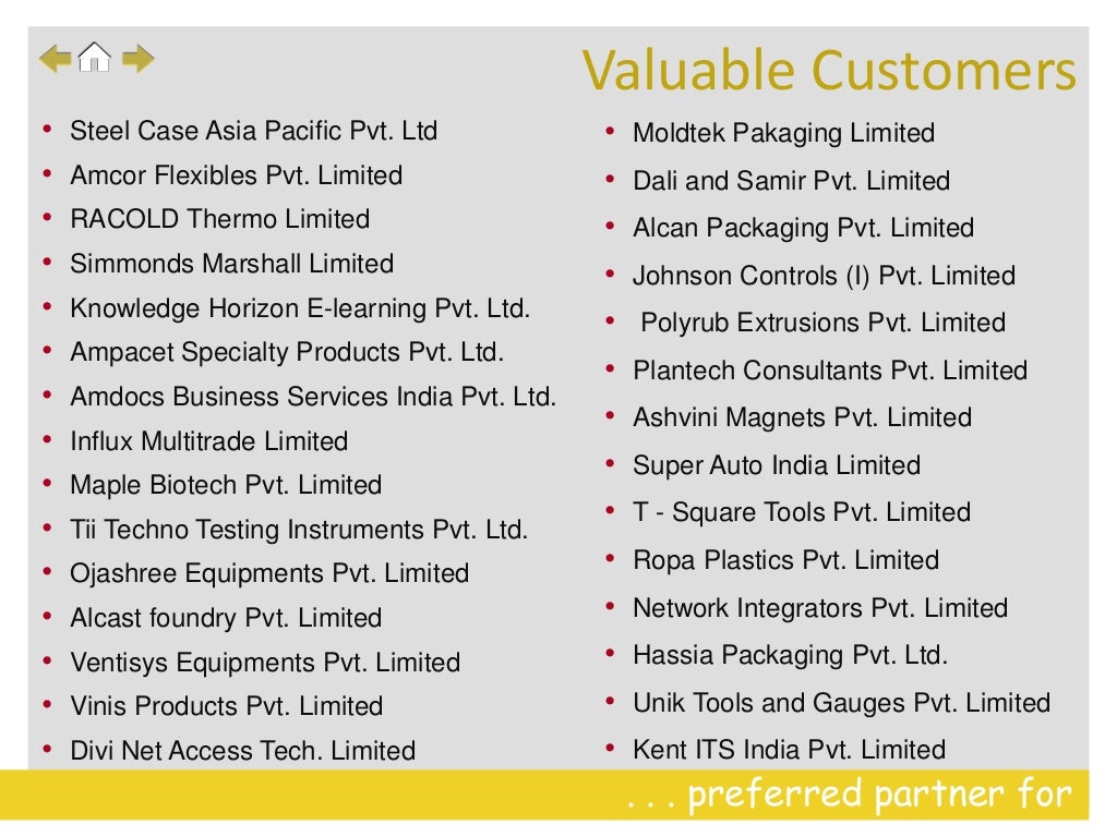 . . . preferred partner for
• Steel Case Asia Pacific Pvt. Ltd
• Amcor Flexibles Pvt. Limited
• RACOLD Thermo Limited
• Simmonds Marshall Limited
• Knowledge Horizon E-learning Pvt. Ltd.
• Ampacet Specialty Products Pvt. Ltd.
• Amdocs Business Services India Pvt. Ltd.
• Influx Multitrade Limited
• Maple Biotech Pvt. Limited
• Tii Techno Testing Instruments Pvt. Ltd.
• Ojashree Equipments Pvt. Limited
• Alcast foundry Pvt. Limited
• Ventisys Equipments Pvt. Limited
• Vinis Products Pvt. Limited
• Divi Net Access Tech. Limited
• Moldtek Pakaging Limited
• Dali and Samir Pvt. Limited
• Alcan Packaging Pvt. Limited
• Johnson Controls (I) Pvt. Limited
• Polyrub Extrusions Pvt. Limited
• Plantech Consultants Pvt. Limited
• Ashvini Magnets Pvt. Limited
• Super Auto India Limited
• T - Square Tools Pvt. Limited
• Ropa Plastics Pvt. Limited
• Network Integrators Pvt. Limited
• Hassia Packaging Pvt. Ltd.
• Unik Tools and Gauges Pvt. Limited
• Kent ITS India Pvt. Limited
Valuable Customers
 