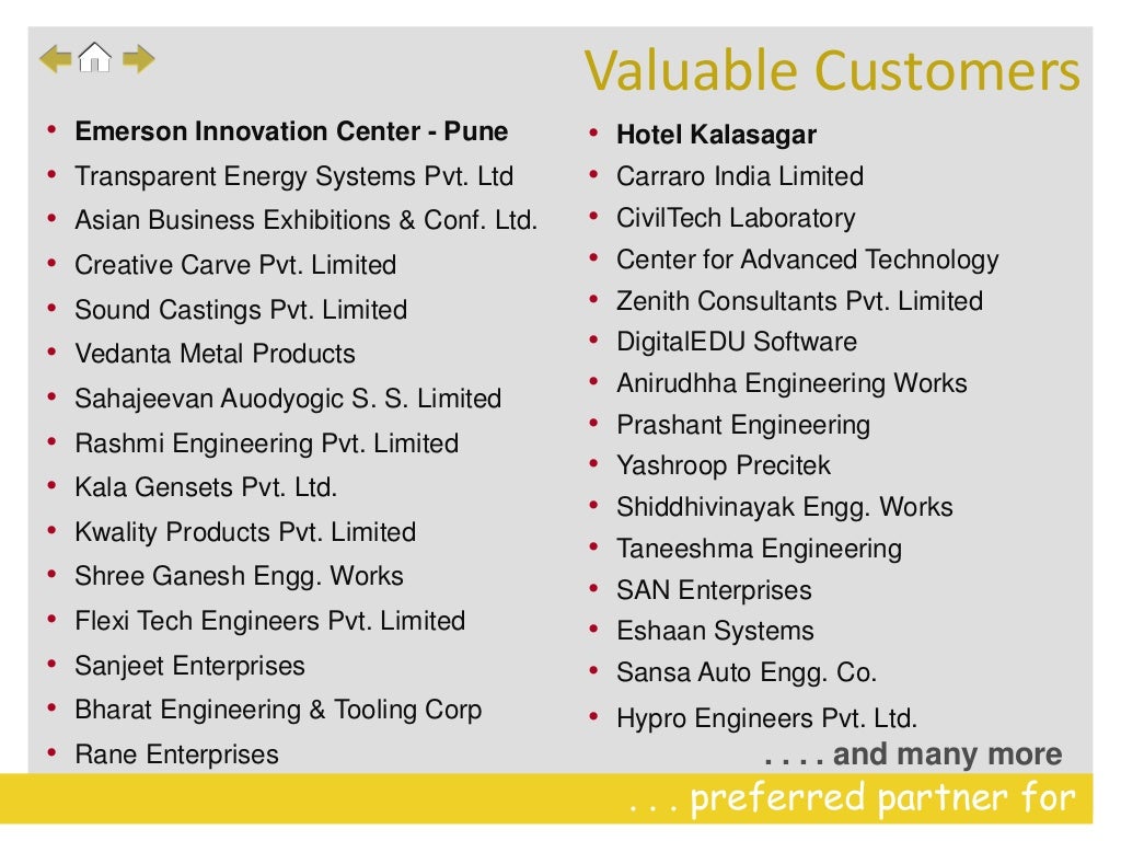 . . . preferred partner for
. . . . and many more
• Emerson Innovation Center - Pune
• Transparent Energy Systems Pvt. Ltd
• Asian Business Exhibitions & Conf. Ltd.
• Creative Carve Pvt. Limited
• Sound Castings Pvt. Limited
• Vedanta Metal Products
• Sahajeevan Auodyogic S. S. Limited
• Rashmi Engineering Pvt. Limited
• Kala Gensets Pvt. Ltd.
• Kwality Products Pvt. Limited
• Shree Ganesh Engg. Works
• Flexi Tech Engineers Pvt. Limited
• Sanjeet Enterprises
• Bharat Engineering & Tooling Corp
• Rane Enterprises
• Hotel Kalasagar
• Carraro India Limited
• CivilTech Laboratory
• Center for Advanced Technology
• Zenith Consultants Pvt. Limited
• DigitalEDU Software
• Anirudhha Engineering Works
• Prashant Engineering
• Yashroop Precitek
• Shiddhivinayak Engg. Works
• Taneeshma Engineering
• SAN Enterprises
• Eshaan Systems
• Sansa Auto Engg. Co.
• Hypro Engineers Pvt. Ltd.
Valuable Customers
 
