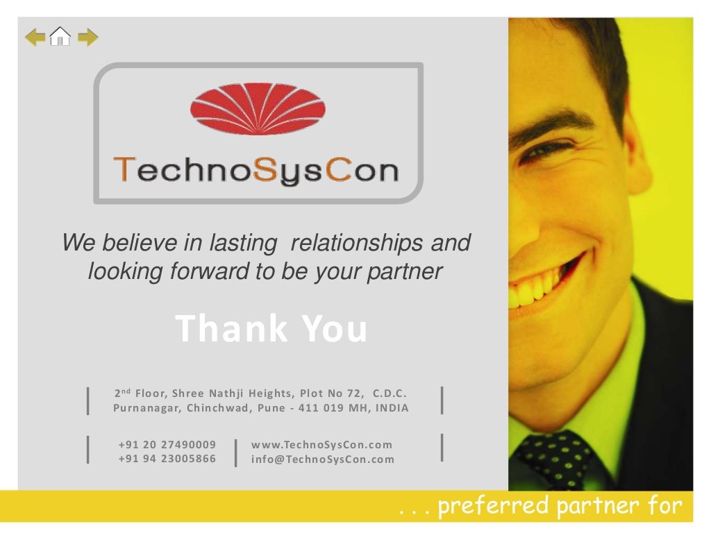 . . . preferred partner for
Thank You
2nd Floor, Shree Nathji Heights, Plot No 72, C.D.C.
Purnanagar, Chinchwad, Pune - 411 019 MH, INDIA
+91 20 27490009
+91 94 23005866
| www.TechnoSysCon.com
info@TechnoSysCon.com
|
|
|
|
We believe in lasting relationships and
looking forward to be your partner
 