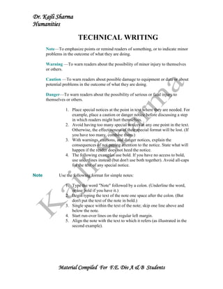 Dr. Kajli Sharma
Humanities

                         TECHNICAL WRITING
       Note—To emphasize points or remind readers of something, or to indicate minor
       problems in the outcome of what they are doing.

       Warning —To warn readers about the possibility of minor injury to themselves
       or others.

       Caution —To warn readers about possible damage to equipment or data or about
       potential problems in the outcome of what they are doing.

       Danger—To warn readers about the possibility of serious or fatal injury to
       themselves or others.

                  1. Place special notices at the point in text where they are needed. For
                     example, place a caution or danger notice before discussing a step
                     in which readers might hurt themselves.
                  2. Avoid having too many special notices at any one point in the text.
                     Otherwise, the effectiveness of their special format will be lost. (If
                     you have too many, combine them.)
                  3. With warnings, cautions, and danger notices, explain the
                     consequences of not paying attention to the notice. State what will
                     happen if the reader does not heed the notice.
                  4. The following examples use bold. If you have no access to bold,
                     use underlines instead (but don't use both together). Avoid all-caps
                     for the text of any special notice.

Note          Use the following format for simple notes:

                  1. Type the word "Note" followed by a colon. (Underline the word,
                     or use bold if you have it.)
                  2. Begin typing the text of the note one space after the colon. (But
                     don't put the text of the note in bold.)
                  3. Single space within the text of the note; skip one line above and
                     below the note.
                  4. Start run-over lines on the regular left margin.
                  5. Align the note with the text to which it refers (as illustrated in the
                     second example).




              Material Compiled For F.E. Div A & B Students
 